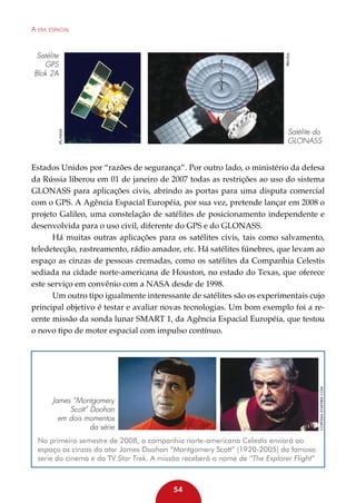 A era espacial

Pravda

Satélite
GPS
Blok 2A

JPL/NASA

Satélite do
GLONASS

Cortesia Startrek.com

Estados Unidos por “razões de segurança”. Por outro lado, o ministério da defesa
da Rússia liberou em 01 de janeiro de 2007 todas as restrições ao uso do sistema
GLONASS para aplicações civis, abrindo as portas para uma disputa comercial
com o GPS. A Agência Espacial Européia, por sua vez, pretende lançar em 2008 o
projeto Galileo, uma constelação de satélites de posicionamento independente e
desenvolvida para o uso civil, diferente do GPS e do GLONASS.
Há muitas outras aplicações para os satélites civis, tais como salvamento,
teledetecção, rastreamento, rádio amador, etc. Há satélites fúnebres, que levam ao
espaço as cinzas de pessoas cremadas, como os satélites da Companhia Celestis
sediada na cidade norte-americana de Houston, no estado do Texas, que oferece
este serviço em convênio com a NASA desde de 1998.
Um outro tipo igualmente interessante de satélites são os experimentais cujo
principal objetivo é testar e avaliar novas tecnologias. Um bom exemplo foi a recente missão da sonda lunar SMART 1, da Agência Espacial Européia, que testou
o novo tipo de motor espacial com impulso contínuo.

James “Montgomery
Scott” Doohan
em dois momentos
da série
No primeiro semestre de 2008, a companhia norte-americana Celestis enviará ao
espaço as cinzas do ator James Doohan “Montgomery Scott” (1920-2005) da famosa
serie do cinema e da TV Star Trek. A missão receberá o nome de “The Explorer Flight”

54

 