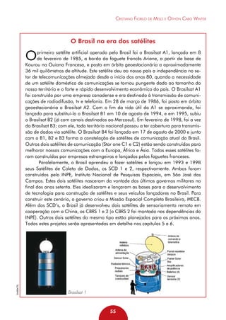 Cristiano Fiorilo de Melo e Othon Cabo Winter

O Brasil na era dos satélites

O

Embratel

primeiro satélite artificial operado pelo Brasil foi o Brasilsat A1, lançado em 8
de fevereiro de 1985, a bordo do foguete francês Ariane, a partir da base de
Kourou na Guiana Francesa, e posto em órbita geoestacionária a aproximadamente
36 mil quilômetros de altitude. Este satélite deu ao nosso país a independência no setor de telecomunicações almejada desde o início dos anos 80, quando a necessidade
de um satélite doméstico de comunicações se tornou pungente dado ao tamanho do
nosso território e o forte e rápido desenvolvimento econômico do país. O Brasilsat A1
foi construído por uma empresa canadense e era destinado à transmissão de comunicações de radiodifusão, tv e telefonia. Em 28 de março de 1986, foi posto em órbita
geoestacionária o Brasilsat A2. Com o fim da vida útil do A1 se aproximando, foi
lançado para substituí-lo o Brasilsat B1 em 10 de agosto de 1994, e em 1995, subiu
o Brasilsat B2 (já com canais destinados ao Mercosul). Em fevereiro de 1998, foi a vez
do Brasilsat B3; com ele, todo território nacional passou a ter cobertura para transmissão de dados via satélite. O Brasilsat B4 foi lançado em 17 de agosto de 2000 e junto
com o B1, B2 e B3 forma a constelação de satélites de comunicação atual do Brasil.
Outros dois satélites de comunicação (Star one C1 e C2) estão sendo construídos para
melhorar nossas comunicações com a Europa, África e Ásia. Todos esses satélites foram construídos por empresas estrangeiras e lançados pelos foguetes franceses.
Paralelamente, o Brasil aprendeu a fazer satélites e lançou em 1993 e 1998
seus Satélites de Coleta de Dados, os SCD 1 e 2, respectivamente. Ambos foram
construídos pelo INPE, Instituto Nacional de Pesquisas Espaciais, em São José dos
Campos. Estes dois satélites nasceram da vontade dos últimos governos militares no
final dos anos setenta. Eles idealizaram e lançaram as bases para o desenvolvimento
de tecnologia para construção de satélites e seus veículos lançadores no Brasil. Para
construir este cenário, o governo criou a Missão Espacial Completa Brasileira, MECB.
Além dos SCD’s, o Brasil já desenvolveu dois satélites de sensoriamento remoto em
cooperação com a China, os CBRS 1 e 2 (o CBRS 2 foi montado nas dependências do
INPE). Outros dois satélites do mesmo tipo estão planejados para os próximos anos.
Todos estes projetos serão apresentados em detalhe nos capítulos 5 e 6.

Brasilsat 1

55

 