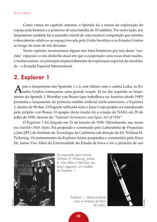 A era espacial

Como vimos no capítulo anterior, o Sputnik foi o marco da exploração do
espaço pelo homem e o primeiro de uma família de 10 satélites. Por outro lado, seu
lançamento também foi o episódio inicial de uma incrível competição por méritos
e descobertas relativas ao espaço travada pela União Soviética e os Estados Unidos
ao longo de mais de três décadas.
Neste capítulo, mostraremos alguns dos fatos históricos por trás desta “corrida” espacial e o seu desfecho atual em que a cooperação uniu essas duas nações,
e muitas outras, no principal empreendimento da exploração espacial da atualidade – a Estação Espacial Internacional.

2. Explorer 1

A

pós o lançamento dos Sputniks 1 e 2, este último com a cadela Laika, os Estados Unidos começaram uma grande reação. Já no dia seguinte ao lançamento do Sputnik 1, Wernher von Braun (que trabalhava na América desde 1945)
prometia o lançamento do primeiro satélite artificial norte-americano, o Explorer
1, dentro de 90 dias. O Foguete utilizado seria o Juno I cujo projeto era coordenado
pelo próprio von Braun. O apogeu desta reação foi a criação da NASA em 29 de
julho de 1958, através do “National Aeronautics and Space Act of 1958”.
O Explorer 1 foi lançado em 31 de Janeiro de 1958. Oficialmente, seu nome
era Satellite 1958 Alpha. Foi projetado e construído pelo Laboratório de Propulsão
a Jato (JPL) do Instituto de Tecnologia da Califórnia sob direção do Dr. William H.
Pickering. Os instrumentos do Explorer foram projetados e construídos pelo físico
Dr. James Van Allen da Universidade do Estado de Iowa e foi o primeiro de um

Explorer 1, destacando-se
suas 4 antenas de fibra
de vidro.
38

JPL/NASA

JPL/NASA

Da esquerda para direita,
William H. Pickering, James
A. Van Allen e Wernher von
Braun seguram um modelo
do Explorer 1.

 