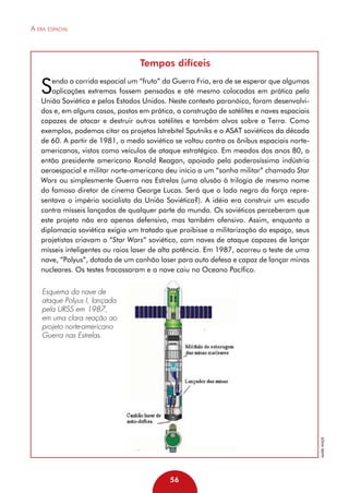 A era espacial

Tempos difíceis

S

endo a corrida espacial um “fruto” da Guerra Fria, era de se esperar que algumas
aplicações extremas fossem pensadas e até mesmo colocadas em prática pela
União Soviética e pelos Estados Unidos. Neste contexto paranóico, foram desenvolvidos e, em alguns casos, postos em prática, a construção de satélites e naves espaciais
capazes de atacar e destruir outros satélites e também alvos sobre a Terra. Como
exemplos, podemos citar os projetos Istrebitel Sputniks e o ASAT soviéticos da década
de 60. A partir de 1981, o medo soviético se voltou contra os ônibus espaciais norteamericanos, vistos como veículos de ataque estratégico. Em meados dos anos 80, o
então presidente americano Ronald Reagan, apoiado pela poderosíssima indústria
aeroespacial e militar norte-americana deu início a um “sonho militar” chamado Star
Wars ou simplesmente Guerra nas Estrelas (uma alusão à trilogia de mesmo nome
do famoso diretor de cinema George Lucas. Será que o lado negro da força representava o império socialista da União Soviética?). A idéia era construir um escudo
contra mísseis lançados de qualquer parte do mundo. Os soviéticos perceberam que
este projeto não era apenas defensivo, mas também ofensivo. Assim, enquanto a
diplomacia soviética exigia um tratado que proibisse a militarização do espaço, seus
projetistas criavam o “Star Wars” soviético, com naves de ataque capazes de lançar
mísseis inteligentes ou raios laser de alta potência. Em 1987, ocorreu o teste de uma
nave, “Polyus”, dotada de um canhão laser para auto defesa e capaz de lançar minas
nucleares. Os testes fracassaram e a nave caiu no Oceano Pacífico.

Mark Wade

Esquema da nave de
ataque Polyus I, lançada
pela URSS em 1987,
em uma clara reação ao
projeto norte-americano
Guerra nas Estrelas.

56

 