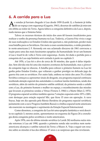 Cristiano Fiorilo de Melo e Othon Cabo Winter

6. A corrida para a Lua

A

s sondas já haviam chegado à Lua desde 1959 (Lunik 1), o homem já tinha
ido ao espaço com segurança (Gagarin, 1961), dezenas de satélites já estavam
em órbita ao redor da Terra. Agora faltava a conquista definitiva da Lua e, depois,
nada menos que o Sistema Solar.
Talvez os recursos técnicos do início dos anos 60 fossem insuficientes para
realizar o sonho da presença humana na Lua. Todavia, a Guerra Fria vivia o auge
de suas realizações e os Estados Unidos não queriam e, não poderiam, perder mais
essa batalha para os Soviéticos. Em meio a esses acontecimentos, o então presidente norte-americano J. F. Kennedy em seu aclamado discurso de 1961 convocou a
nação para uma das mais fascinantes epopéias da humanidade: levar um homem
à Lua e trazê-lo de volta à Terra com segurança. Assim, foi dada a partida para a
conquista da Lua cuja história será contada à parte no capítulo 3.
Até 1976, a Lua foi o alvo de cerca de 50 missões, das quais 6 delas tripuladas. Sem dúvida esta foi uma das maiores aventuras da humanidade, mas o glamour
da conquista logo se ofuscou. A batalha para colocar o primeiro homem na Lua foi
ganha pelos Estados Unidos, que voltaram a ganhar prestígio no delicado jogo da
guerra fria com os soviéticos. Por outro lado, embora no início dos anos 70 a União
Soviética começava a apresentar sinais de desgaste, seu programa espacial continuou
recebendo atenção especial das autoridades e a realizar tarefas fantásticas, sendo dos
soviéticos, além do mérito do primeiro satélite artificial, da primeira sonda a colidir
com a Lua, do primeiro homem e mulher no espaço, o reconhecimento das missões
que levaram as primeiras sondas a Vênus (Venera 3, 1966) e a Marte (Mars 2, 1971).
O programa espacial soviético também operou 7 estações espaciais entre 1971 e 2001,
com destaque para estação espacial Mir, que ficou 15 anos em operação. A nave
Soyuz, hoje em dia operada pela Rússia (herdeira do programa espacial soviético),
juntamente com a nave Progress (também Russa) e o ônibus espacial norte americano
são essenciais na montagem e suprimento da Estação Espacial Internacional.
Como dissemos, a conquista da Lua foi uma epopéia fantástica e será descrita no capítulo 3, mesmo assim, apresentamos no esquema da Figura 24 a cronologia desta conquista pelos soviéticos e norte-americanos.
Após 1976, ano da última missão soviética (a Lunik 24) nenhuma outra missão retornou à Lua até 1990, quando a primeira sonda não soviética nem norteamericana alcançou o satélite natural da Terra: a Muses A. Veja a seguir um resumo sobre as missões à lua dos últimos 17 anos e as surpresas que elas revelaram.
57

 