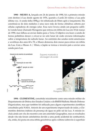 Cristiano Fiorilo de Melo e Othon Cabo Winter

1990 - Muses A, lançada em 24 de janeiro de 1990, foi a primeira missão
com destino à Lua desde agosto de 1976, quando a Lunik 24 visitou a Lua pela
última vez. A sonda tinha 189kg e foi rebatizada de Hiten após o lançamento. Ela
constituía-se de dois módulos e uma nave mãe de forma cilíndrica coberta por
células captadoras de energia solar. Essa nave levava ainda um pequeno satélite/sonda lunar chamado Horagomo que entrou em órbita da Lua em 18 de março
de 1990, mas falhou ao enviar dados para a Terra. O objetivo era fazer a sonda de
forma poliédrica descer e crivar-se no solo lunar de onde enviaria informações
sobre a temperatura do subsolo lunar. Ao contrário das sondas norte-americanas
e soviéticas dos anos 60 e 70, a Muses demorou dois meses para entrar em órbita
da Lua. Com a Muses A / Hiten, o Japão se tornou o terceiro país a enviar uma
sonda para Lua.

NASDA

satélite
Horagomo

NASDA

Esquema mostrando a
alunissagem da sonda

1994 - Clementine, concebida inicialmente como uma missão militar do
Departamento de Defesa dos Estados Unidos e do BMDO Ballistic Missile Defense
Organization, mas que também foi utilizada para alguns experimentos científicos
concebidos pela NASA. Através de um experimento improvisado de radar, a Clementine detectou indícios da presença de água no pólo sul da Lua. A missão incluía ainda um vôo de encontro com um asteróide Geographos, mas os resultados
desde vôo não foram satisfatórios devido a uma perda acidental de combustível,
ela, então, foi posta em ema órbita geocêntrica após o último sobrevôo à superfície
59

 