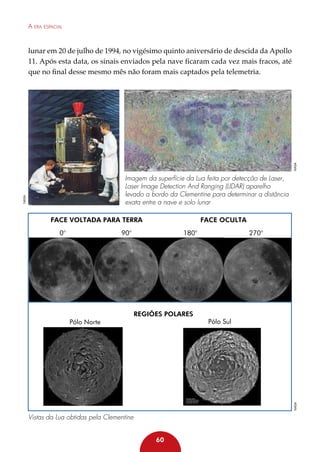 A era espacial

NASA

lunar em 20 de julho de 1994, no vigésimo quinto aniversário de descida da Apollo
11. Após esta data, os sinais enviados pela nave ficaram cada vez mais fracos, até
que no final desse mesmo mês não foram mais captados pela telemetria.

NASA

Imagem da superfície da Lua feita por detecção de Laser,
Laser Image Detection And Ranging (LIDAR) aparelho
levado a bordo da Clementine para determinar a distância
exata entre a nave e solo lunar
Face voltada para Terra
0°

Face oculta

90°

Regiões Polares

270°

Pólo Sul

NASA

Pólo Norte

180°

Vistas da Lua obtidas pela Clementine
60

 