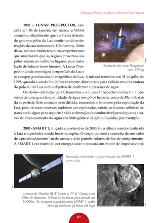 1998 - Lunar Prospector, lançada em 06 de Janeiro; em março, a NASA
anunciou oficialmente que ela havia detectado gelo nos pólos da Lua, confirmando as detecções da sua antecessora, Clementine. Além
disso, realizou inúmeros outros experimentos
que mostraram que as regiões próximas aos
pólos seriam os melhores lugares para instaIlustração da Lunar Prospector
lação de futuras bases lunares. A Lunar Proscom 295kg
pector ainda investigou a superfície da Lua e
os campos gravitacional e magnético da Lua. A missão terminou em 31 de julho de
1999, quando a sonda foi deliberadamente direcionada para colisão em uma cratera
do pólo sul da Lua com o objetivo de confirmar a presença de água.
Os dados coletados pela Clementine e a Lunar Prospector indicaram a presença de uma grande quantidade de água nos pólos lunares, cerca de 30cm abaixo
da superfície. Este anúncio, sem dúvida, reacendeu o interesse pela exploração da
Lua, pois, se estas reservas puderem ser exploradas, então, as futuras colônias lunares terão água para suporte à vida e obtenção de combustível para foguetes através do fracionamento da água em hidrogênio e oxigênio líquidos, por exemplo.

NASA

Cristiano Fiorilo de Melo e Othon Cabo Winter

2003 - SMART 1, lançada em setembro de 2003, foi a última missão destinada
à Lua e a primeira sonda lunar européia. O corpo da sonda consistia de um cubo
de aproximadamente 1m de aresta e dois painéis solares de 6m de comprimento.
A SMART 1 era mantida por energia solar e possuía um motor de impulso contí-

cratera de Glushko (8.4° Norte e 77.6° Oeste) com
43km de diâmetro. A Foto foi tirada a uma altitude de
1600km. As imagens captadas pela SMART 1 estão
entre as melhores já feitas até hoje
61

ESA

ESA

Ilustração mostrando a aproximação da SMART 1
com a Lua.

 