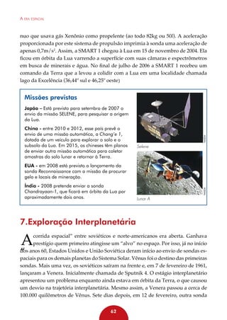 A era espacial

nuo que usava gás Xenônio como propelente (ao todo 82kg ou 50l). A aceleração
proporcionada por este sistema de propulsão imprimia à sonda uma aceleração de
apenas 0,7m/s2. Assim, a SMART 1 chegou à Lua em 15 de novembro de 2004. Ela
ficou em órbita da Lua varrendo a superfície com suas câmaras e espectrômetros
em busca de minerais e água. No final de julho de 2006 a SMART 1 recebeu um
comando da Terra que a levou a colidir com a Lua em uma localidade chamada
lago da Excelência (36,44º sul e 46,25º oeste)

Missões previstas

China - entre 2010 e 2012, esse país prevê o
envio de uma missão automática, a Chang’e 1,
dotada de um veículo para explorar o solo e o
subsolo da Lua. Em 2015, os chineses têm planos
de enviar outra missão automática para coletar
amostras do solo lunar e retornar à Terra.

NASDA

Japão – Está previsto para setembro de 2007 o
envio da missão SELENE, para pesquisar a origem
da Lua.

Selene

Índia - 2008 pretende enviar a sonda
Chandrayaan-1, que ficará em órbita da Lua por
aproximadamente dois anos.

NASDA

EUA - em 2008 está previsto o lançamento da
sonda Reconnaissance com a missão de procurar
gelo e locais de mineração.

Lunar A

7.Exploração Interplanetária

A

corrida espacial” entre soviéticos e norte-americanos era aberta. Ganhava
prestígio quem primeiro atingisse um “alvo” no espaço. Por isso, já no início
dos anos 60, Estados Unidos e União Soviética deram início ao envio de sondas espaciais para os demais planetas do Sistema Solar. Vênus foi o destino das primeiras
sondas. Mais uma vez, os soviéticos saíram na frente e, em 7 de fevereiro de 1961,
lançaram a Venera. Inicialmente chamada de Sputnik 4. O estágio interplanetário
apresentou um problema enquanto ainda estava em órbita da Terra, o que causou
um desvio na trajetória interplanetária. Mesmo assim, a Venera passou a cerca de
100.000 quilômetros de Vênus. Sete dias depois, em 12 de fevereiro, outra sonda

“

62

 