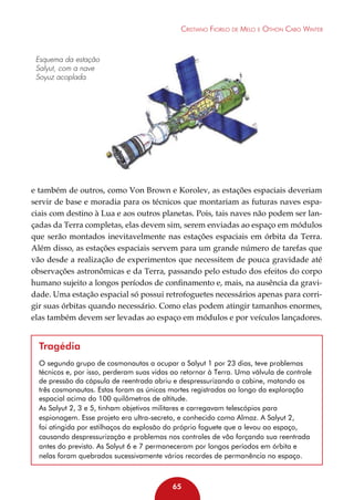 Cristiano Fiorilo de Melo e Othon Cabo Winter

Esquema da estação
Salyut, com a nave
Soyuz acoplada

e também de outros, como Von Brown e Korolev, as estações espaciais deveriam
servir de base e moradia para os técnicos que montariam as futuras naves espaciais com destino à Lua e aos outros planetas. Pois, tais naves não podem ser lançadas da Terra completas, elas devem sim, serem enviadas ao espaço em módulos
que serão montados inevitavelmente nas estações espaciais em órbita da Terra.
Além disso, as estações espaciais servem para um grande número de tarefas que
vão desde a realização de experimentos que necessitem de pouca gravidade até
observações astronômicas e da Terra, passando pelo estudo dos efeitos do corpo
humano sujeito a longos períodos de confinamento e, mais, na ausência da gravidade. Uma estação espacial só possui retrofoguetes necessários apenas para corrigir suas órbitas quando necessário. Como elas podem atingir tamanhos enormes,
elas também devem ser levadas ao espaço em módulos e por veículos lançadores.

Tragédia
O segundo grupo de cosmonautas a ocupar a Salyut 1 por 23 dias, teve problemas
técnicos e, por isso, perderam suas vidas ao retornar à Terra. Uma válvula de controle
de pressão da cápsula de reentrada abriu e despressurizando a cabine, matando os
três cosmonautas. Estas foram as únicas mortes registradas ao longo da exploração
espacial acima do 100 quilômetros de altitude.
As Salyut 2, 3 e 5, tinham objetivos militares e carregavam telescópios para
espionagem. Esse projeto era ultra-secreto, e conhecido como Almaz. A Salyut 2,
foi atingida por estilhaços da explosão do próprio foguete que a levou ao espaço,
causando despressurização e problemas nos controles de vôo forçando sua reentrada
antes do previsto. As Salyut 6 e 7 permaneceram por longos períodos em órbita e
nelas foram quebrados sucessivamente vários recordes de permanência no espaço.

65

 