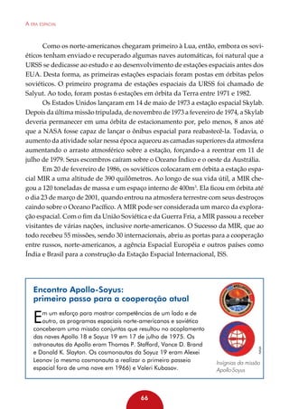 A era espacial

Como os norte-americanos chegaram primeiro à Lua, então, embora os soviéticos tenham enviado e recuperado algumas naves automáticas, foi natural que a
URSS se dedicasse ao estudo e ao desenvolvimento de estações espaciais antes dos
EUA. Desta forma, as primeiras estações espaciais foram postas em órbitas pelos
soviéticos. O primeiro programa de estações espaciais da URSS foi chamado de
Salyut. Ao todo, foram postas 6 estações em órbita da Terra entre 1971 e 1982.
Os Estados Unidos lançaram em 14 de maio de 1973 a estação espacial Skylab.
Depois da última missão tripulada, de novembro de 1973 a fevereiro de 1974, a Skylab
deveria permanecer em uma órbita de estacionamento por, pelo menos, 8 anos até
que a NASA fosse capaz de lançar o ônibus espacial para reabastecê-la. Todavia, o
aumento da atividade solar nessa época aqueceu as camadas superiores da atmosfera
aumentando o arrasto atmosférico sobre a estação, forçando-a a reentrar em 11 de
julho de 1979. Seus escombros caíram sobre o Oceano Índico e o oeste da Austrália.
Em 20 de fevereiro de 1986, os soviéticos colocaram em órbita a estação espacial MIR a uma altitude de 390 quilômetros. Ao longo de sua vida útil, a MIR chegou a 120 toneladas de massa e um espaço interno de 400m3. Ela ficou em órbita até
o dia 23 de março de 2001, quando entrou na atmosfera terrestre com seus destroços
caindo sobre o Oceano Pacífico. A MIR pode ser considerada um marco da exploração espacial. Com o fim da União Soviética e da Guerra Fria, a MIR passou a receber
visitantes de várias nações, inclusive norte-americanos. O Sucesso da MIR, que ao
todo recebeu 55 missões, sendo 30 internacionais, abriu as portas para a cooperação
entre russos, norte-americanos, a agência Espacial Européia e outros países como
Índia e Brasil para a construção da Estação Espacial Internacional, ISS.

Encontro Apollo-Soyus:
primeiro passo para a cooperação atual
m um esforço para mostrar competências de um lado e de
outro, os programas espaciais norte-americanos e soviético
conceberam uma missão conjuntas que resultou no acoplamento
das naves Apollo 18 e Soyuz 19 em 17 de julho de 1975. Os
astronautas da Apollo eram Thomas P. Stafford, Vance D. Brand
e Donald K. Slayton. Os cosmonautas da Soyuz 19 eram Alexei
Leonov (o mesmo cosmonauta a realizar o primeiro passeio
espacial fora de uma nave em 1966) e Valeri Kubasov.

66

NASA

E

Insígnias da missão
Apollo-Soyus

 
