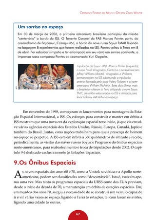 Cristiano Fiorilo de Melo e Othon Cabo Winter

Um sorriso no espaço

AEB

Em 30 de março de 2006, o primeiro astronauta brasileiro participou da missão
“centenário” a bordo da ISS. O Tenente Coronel da FAB Marcos Pontes partiu do
cosmódromo de Bayconur, Cazaquistão, a bordo da nave russa Soyuz TMA8 levando
na bagagem 8 experimentos que foram realizados na ISS. Pontes voltou à Terra em 8
de abril. Por esbaldar simpatia e ter estampado em seu rosto um sorriso constante, a
imprensa russa comparou Pontes ao cosmonauta Yuri Gagarin.
Tripulação da Soyuz TM8: Marcos Pontes (esquerda),
o russo Pavel Vinogradov (Centro) e o norte-americano
Jeffrey Williams (direita). Vinogradov e Williams
permaneceram na ISS substituindo a tripulação
anterior formada pelo russo Valery Tokarev e o norteamericano William McArthur. Estes dois últimos mais
o brasileiro voltaram à Terra utilizando a nave Soyus
TM7, até então estacionada na ISS e utilizada para
levar Tokarev eMcArthur ao espaço.

Em novembro de 1998, começaram os lançamentos para montagem da Estação Espacial Internacional, a ISS. Os esforços para construir e manter em órbita a
ISS mostram que uma nova era da exploração espacial teve início, já que ela envolve várias agências espaciais dos Estados Unidos, Rússia, Europa, Canadá, Japão e
também do Brasil. Juntas, estas nações trabalham para que a presença do homem
no espaço se perpetue. A ISS está em órbita a 360 quilômetros de altitude e recebe,
periodicamente, as visitas das naves russas Soyuz e Progress e do ônibus espaciais
norte-americanos, para reabastecimento e troca de tripulações desde 2002. O capítulo 9 é dedicado exclusivamente às Estações Espaciais.

9.Os Ônibus Espaciais

A

s naves espaciais dos anos 60 e 70, como a Vostok soviética e a Apollo norteamericana, podem ser classificadas como “descartáveis”. Isto é, voavam apenas uma vez. Mas tanto os programas espaciais da URSS como dos EUA previam,
desde o início da década de 70, a manutenção em órbita de estações espaciais. Daí,
em meados dos anos 70, surgiu a necessidade de se construir um veículo capaz de
ir e vir várias vezes ao espaço, ligando a Terra às estações, tal com fazem os aviões,
ligando uma cidade às outras.
67

 