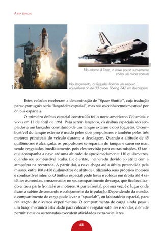 NASA

A era espacial

NASA

No retorno à Terra, a nave pousa suavemente
como um avião comum
No lançamento, os foguetes liberam um empuxo
equivalente ao de 30 aviões Boeing 747 em decolagem

Estes veículos receberam a denominação de “Space Shuttle”, cuja tradução
para o português seria “lançadeira espacial”, mas nós os conhecemos mesmo é por
ônibus espaciais.
O primeiro ônibus espacial construído foi o norte-americano Columbia e
voou em 12 de abril de 1981. Para serem lançados, os ônibus espaciais são acoplados a um lançador constituído de um tanque externo e dois foguetes. O combustível do tanque externo é usado pelos dois propulsores e também pelos três
motores principais do veículo durante a decolagem. Quando a altitude de 45
quilômetros é alcançada, os propulsores se separam do tanque e caem no mar,
sendo resgatados imediatamente, pois eles servirão para outras missões. O tanque acompanha a nave até uma altitude de aproximadamente 110 quilômetros,
quando seu combustível acaba. Ele é então, incinerado devido ao atrito com a
atmosfera na reentrada. A partir daí, a nave chega até a órbita pretendida pela
missão, entre 180 e 450 quilômetros de altitude utilizando seus próprios motores
e combustível interno. O ônibus espacial pode levar e colocar em órbita até 4 satélites ou sondas, armazenados no seu compartimento de carga, que fica localizado entre a parte frontal e os motores. A parte frontal, por sua vez, é o lugar onde
ficam a cabine de comando e o alojamento da tripulação. Dependendo da missão,
o compartimento de carga pode levar o “spacelab”, ou laboratório espacial, para
realização de diversos experimentos. O compartimento de carga ainda possui
um braço mecânico articulado para colocar e resgatar satélites e sondas, além de
permitir que os astronautas executem atividades extra-veiculares.
68

 