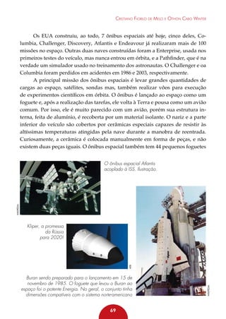 Cristiano Fiorilo de Melo e Othon Cabo Winter

Os EUA construiu, ao todo, 7 ônibus espaciais até hoje, cinco deles, Columbia, Challenger, Discovery, Atlantis e Endeavour já realizaram mais de 100
missões no espaço. Outras duas naves construídas foram a Enterprise, usada nos
primeiros testes do veículo, mas nunca entrou em órbita, e a Pathfinder, que é na
verdade um simulador usado no treinamento dos astronautas. O Challenger e oa
Columbia foram perdidos em acidentes em 1986 e 2003, respectivamente.
A principal missão dos ônibus espaciais é levar grandes quantidades de
cargas ao espaço, satélites, sondas mas, também realizar vôos para execução
de experimentos científicos em órbita. O ônibus é lançado ao espaço como um
foguete e, após a realização das tarefas, ele volta à Terra e pousa como um avião
comum. Por isso, ele é muito parecido com um avião, porém sua estrutura interna, feita de alumínio, é recoberta por um material isolante. O nariz e a parte
inferior do veículo são cobertos por cerâmicas especiais capazes de resistir às
altíssimas temperaturas atingidas pela nave durante a manobra de reentrada.
Curiosamente, a cerâmica é colocada manualmente em forma de peças, e não
existem duas peças iguais. O ônibus espacial também tem 44 pequenos foguetes

Wikipédia

O ônibus espacial Atlantis
acoplado à ISS. Ilustração.

Buran sendo preparado para o lançamento em 15 de
novembro de 1985. O foguete que levou o Buran ao
espaço foi o potente Energia. No geral, o conjunto tinha
dimensões compatíveis com o sistema norte-americano
69

Wikipédia

aeb

Kliper, a promessa
da Rússia
para 2020!

 