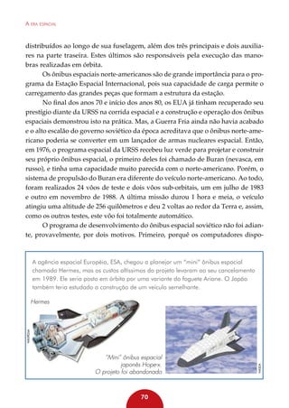 A era espacial

distribuídos ao longo de sua fuselagem, além dos três principais e dois auxiliares na parte traseira. Estes últimos são responsáveis pela execução das manobras realizadas em órbita.
Os ônibus espaciais norte-americanos são de grande importância para o programa da Estação Espacial Internacional, pois sua capacidade de carga permite o
carregamento das grandes peças que formam a estrutura da estação.
No final dos anos 70 e início dos anos 80, os EUA já tinham recuperado seu
prestígio diante da URSS na corrida espacial e a construção e operação dos ônibus
espaciais demonstrou isto na prática. Mas, a Guerra Fria ainda não havia acabado
e o alto escalão do governo soviético da época acreditava que o ônibus norte-americano poderia se converter em um lançador de armas nucleares espacial. Então,
em 1976, o programa espacial da URSS recebeu luz verde para projetar e construir
seu próprio ônibus espacial, o primeiro deles foi chamado de Buran (nevasca, em
russo), e tinha uma capacidade muito parecida com o norte-americano. Porém, o
sistema de propulsão do Buran era diferente do veículo norte-americano. Ao todo,
foram realizados 24 vôos de teste e dois vôos sub-orbitais, um em julho de 1983
e outro em novembro de 1988. A última missão durou 1 hora e meia, o veículo
atingiu uma altitude de 256 quilômetros e deu 2 voltas ao redor da Terra e, assim,
como os outros testes, este vôo foi totalmente automático.
O programa de desenvolvimento do ônibus espacial soviético não foi adiante, provavelmente, por dois motivos. Primeiro, porquê os computadores dispo-

A agência espacial Européia, ESA, chegou a planejar um “mini” ônibus espacial
chamado Hermes, mas os custos altíssimos do projeto levaram ao seu cancelamento
em 1989. Ele seria posto em órbita por uma variante do foguete Ariane. O Japão
também teria estudado a construção de um veículo semelhante.

“Mini” ônibus espacial
japonês Hope-x.
O projeto foi abandonado

70

NASDA

Wikipédia

Hermes

 