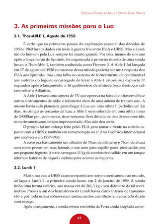 Cristiano Fiorilo de Melo e Othon Cabo Winter

3. As primeiras missões para a Lua
3.1. Thor-ABLE 1, Agosto de 1958
É certo que os primeiros passos da exploração espacial das décadas de
1950 e 1960 foram dados em meio à guerra fria entre EUA e URSS. Mas o fascínio do homem pela Lua sempre foi muito grande. Por isso, menos de um ano
após o lançamento do Sputnik, foi organizada a primeira missão de uma sonda
lunar, a Thor-Able 1, também conhecida como Pioneer 0. A Able 1 foi lançada
em 17 de agosto de 1958 e o sucesso dessa missão poderia ser uma resposta dos
EUA aos Sputniks, mas uma falha no sistema de fornecimento de combustível
aos motores do foguete encarregado de levar a Able 1 causou sua explosão 77
segundos após o lançamento, a 16 quilômetros de altitude. Seus destroços caíram sobre o Atlântico.
A Able 1 levava uma câmera de TV que operava na faixa do infravermelho e
outros instrumentos de rádio e telemetria além de uma antena de transmissão. A
missão havia sido planejada para chegar à Lua em uma órbita hiperbólica em 2,6
dias. Ao atingir as cercanias da Lua, a Able 1 seria colocada em uma órbita lunar
de 29000km por, pelo menos, duas semanas. Sem dúvida, se isso tivesse ocorrido,
os norte-americanos teriam impressionado. Mas não deu certo.
O projeto foi um esforço feito pelos EUA para tomar a frente na corrida espacial com a URSS e também em comemoração ao 1º Ano Geofísico Internacional
que aconteceu em 1957-1958.
A nave era basicamente um cilindro de 74cm de diâmetro e 76cm de altura
com cones presos em suas laterais, e um cone para expelir gases produzidos por
um pequeno foguete. A nave carregava 11 kg de combustível sólido em um tanque
interno e baterias de níquel e cádmio para acionar os foguetes.

3.2. Lunik 1
Mais uma vez, a URSS causou espanto aos norte-americanos, e ao mundo,
ao laçar a Lunik 1, a primeira sonda lunar, em 2 de janeiro de 1959. A sonda
tinha uma forma esférica, sua massa era de 361,3 kg e seu diâmetro de 60 centímetros. Presas a um dos hemisférios da Lunik havia cinco antenas de transmissão e por toda esfera sobressaíam instrumentos científicos em constado direto
com espaço.
Após o lançamento, a sonda entrou em órbita da Terra ainda acoplada ao ter41

 