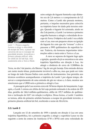 NASA

A era espacial

ceiro estágio do foguete Semiorka cujo diâmetro era de 2,4 metros e o comprimento de 5,2
metros. Como a Lunik não possuía motores,
portanto, o impulso necessário para colocá-la
na trajetória lunar foi dado pelo terceiro estágio. Quando o foguete foi acionado, ainda no
dia 2 de janeiro, a Lunik 1 se tornou o primeiro
engenho humano a atingir a velocidade de escape da Terra. O objetivo da Lunik 1 era colidir
com a Lua, mas um pequeno atraso na ignição
do foguete fez com que ela “errasse” o alvo e
Lunik 1 – Primeiro engenho
humano a atingir a velocidade
passasse a 5995 quilômetros da superfície lude escape da Terra, a passar nas
nar. Todavia, ela forneceu importantes inforcercanias da Lua e a escapar da
mações sobre o meio entre a Terra e a Lua.
gravidade terrestre, tornando-se o
A nave se separou do foguete logo após
primeiro planeta artificial, aliás,
em órbita do Sol até hoje, mais
a ignição, quando ela já se encontrava em uma
exatamente entre a Terra e Marte.
trajetória hiperbólica em direção à Lua. Ao
atingir a distância de cerca de 113000km da
Terra, no dia 3 de janeiro, ela liberou 1 kg de um gás laranja. Esta emissão deixou
um rastro muito tênue, praticamente invisível a olho nu, mas que pode ser visto
ao longo de todo Oceano Índico com auxílio de instrumentos. Isso permitiu aos
técnicos soviéticos acompanharem a trajetória da Lunik 1 por algum tempo, observar o comportamento de uma emissão de gás no vácuo e, é claro, mostrar aos
americanos que a URSS seria a primeira a atingir a Lua.
A passagem pela Lua ocorreu cerca de 34 horas depois do lançamento. Logo
após, a Lunik 1 entrou em órbita do Sol cujo período estimado é da ordem de 453
dias, periélio de 146,4 milhões quilômetros, afélio de 197,7 milhões de quilômetros e inclinação de 0,01º em relação à eclíptica. Dessa forma, a Lunik 1 também
se tornou, além do primeiro artefato humano a escapar da gravidade terrestre, o
primeiro planeta artificial do Sol, recebendo o nome de Meichtcha.

3.3. Lunik 2
Lançada em 12 de setembro de 1959 e ejetada em direção à Lua em uma
trajetória hiperbólica, foi o primeiro engenho a atingir a superfície Lunar no dia
seguinte a oeste da cratera de Autolycus (1ºW e 30ºN) com uma velocidade de
42

 