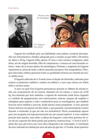A era espacial

Yuri Gagarin:
foto oficial

nasa

Wikipedia

Minutos antes
da decolagem

Gagarin foi escolhido pela sua habilidade como piloto, excelente desempenho nos treinamentos e biotipo adequado para a missão, já que tinha 1,58 metros
de altura e 69 kg. Gagarin tinha apenas 27 anos e uma carreira vertiginosa, além
disso, era de origem humilde, filho de camponeses, e nasceu em uma fazenda coletiva. Antes de se tornar piloto, foi metalúrgico. Portanto, a trajetória de Gagarin
representava, acima de tudo, o ideal comunista da época. Seu companheiro, Titov,
por outro lado, embora possuísse todas as qualidades técnicas era oriundo da classe média russa.
O foguete utilizado foi o Vostok (uma evolução do Semiorka, utilizado para
colocar os primeiros satélites e sondas em órbita) e a nave que entrou em órbita
tinha o mesmo nome.
A nave na qual Yuri Gagarin permaneceu durante os 108min da missão tinha um comprimento de 4,4 metros, diâmetro de 2,4 metros, e massa de 4.730
kg. Era formada por dois módulos: a cápsula de reentrada (onde ficou Gagarin)
e o módulo de equipamentos com instrumentos, antenas, tanques de oxigênio e
nitrogênio para suporte a vida e combustível para os retrofoguetes, que também
ficavam nesse módulo e usavam, óxido nitroso como propelente. A nave possuía
lastros internos em apenas um dos lados, o que garantia o posicionamento correto
durante a reentrada, já que ela não era manobrável. Havia acomodação apenas
para um ocupante em traje pressurizado em um assento ejetável. A nave também
possuía duas janelas, uma sobre a cabeça do Gagarin e outra bem próxima do visor de seu capacete (foi desta janela que proferiu a famosa frase, “a Terra é azul”),
perto dos seus pés havia um visor ótico (dispositivo de orientação). A orientação
da nave (atitude) era obtida por meio de jatos de gás frio. A Vostok, deste primeiro
44

 
