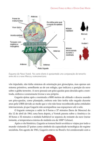 Cristiano Fiorilo de Melo e Othon Cabo Winter

Esquema da Nave Vostok. No canto direito é apresentada uma comparação de tamanho
entre ela e a nave Mercury norte-americana.

vôo tripulado, não tinha sistemas de orientação por giroscópios, mas apenas um
sistema primitivo, semelhante ao de um relógio, que indicava a posição da nave
sobre o globo terrestre. A nave possuía um pára-quedas para descida após a reentrada, embora o cosmonauta tivesse o seu próprio.
Gagarin ejetou após a reentrada a 8000 metros de altitude e desceu usando
um pára-quedas, como planejado, embora este fato tenha sido negado durante
anos pela URSS devido ao medo que o vôo não fosse reconhecido pelas entidades
internacionais, já que Gagarin não acompanhou sua espaçonave até o solo.
O foguete começou a subir às 8 horas e 57 minutos (hora de Moscou) do
dia 12 de abril de 1961; uma hora depois, a Vostok passou sobre a América e às
10 horas e 32 minutos o módulo habitável se separou do restante da nave (nesse
instante, a temperatura externa do módulo era de 1000º Celsius).
Após o vôo histórico, Gagarin se tornou herói soviético e viajou por todo o
mundo visitando 27 países como símbolo da capacidade tecnológica do regime
socialista. Em agosto de 1961, Gagarin esteve no Brasil e foi condecorado com a
45

 