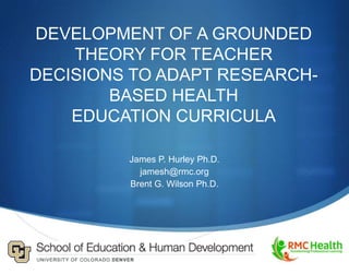 DEVELOPMENT OF A GROUNDED
    THEORY FOR TEACHER
DECISIONS TO ADAPT RESEARCH-
        BASED HEALTH
    EDUCATION CURRICULA

         James P. Hurley Ph.D.
           jamesh@rmc.org
         Brent G. Wilson Ph.D.
 