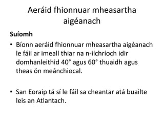 Aeráid fhionnuar mheasartha
                aigéanach
Suíomh
• Bíonn aeráid fhionnuar mheasartha aigéanach
  le fáil ar imeall thiar na n-ilchríoch idir
  domhanleithid 40° agus 60° thuaidh agus
  theas ón meánchiocal.

• San Eoraip tá sí le fáil sa cheantar atá buailte
  leis an Atlantach.
 