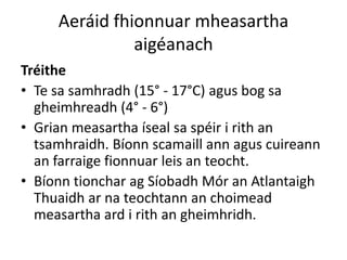 Aeráid fhionnuar mheasartha
               aigéanach
Tréithe
• Te sa samhradh (15° - 17°C) agus bog sa
  gheimhreadh (4° - 6°)
• Grian measartha íseal sa spéir i rith an
  tsamhraidh. Bíonn scamaill ann agus cuireann
  an farraige fionnuar leis an teocht.
• Bíonn tionchar ag Síobadh Mór an Atlantaigh
  Thuaidh ar na teochtann an choimead
  measartha ard i rith an gheimhridh.
 