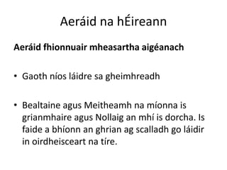 Aeráid na hÉireann
Aeráid fhionnuair mheasartha aigéanach

• Gaoth níos láidre sa gheimhreadh

• Bealtaine agus Meitheamh na míonna is
  grianmhaire agus Nollaig an mhí is dorcha. Is
  faide a bhíonn an ghrian ag scalladh go láidir
  in oirdheisceart na tíre.
 