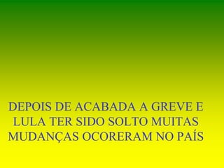 DEPOIS DE ACABADA A GREVE E
LULA TER SIDO SOLTO MUITAS
MUDANÇAS OCORERAM NO PAÍS
 