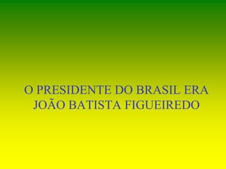 O PRESIDENTE DO BRASIL ERA
JOÃO BATISTA FIGUEIREDO
 