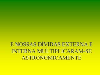 E NOSSAS DÍVIDAS EXTERNA E
INTERNA MULTIPLICARAM-SE
ASTRONOMICAMENTE
 