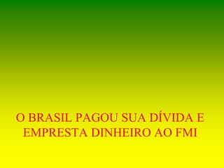 O BRASIL PAGOU SUA DÍVIDA E
EMPRESTA DINHEIRO AO FMI
 