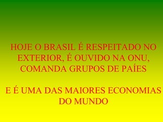 HOJE O BRASIL É RESPEITADO NO
EXTERIOR, É OUVIDO NA ONU,
COMANDA GRUPOS DE PAÍES
E É UMA DAS MAIORES ECONOMIAS
DO MUNDO
 