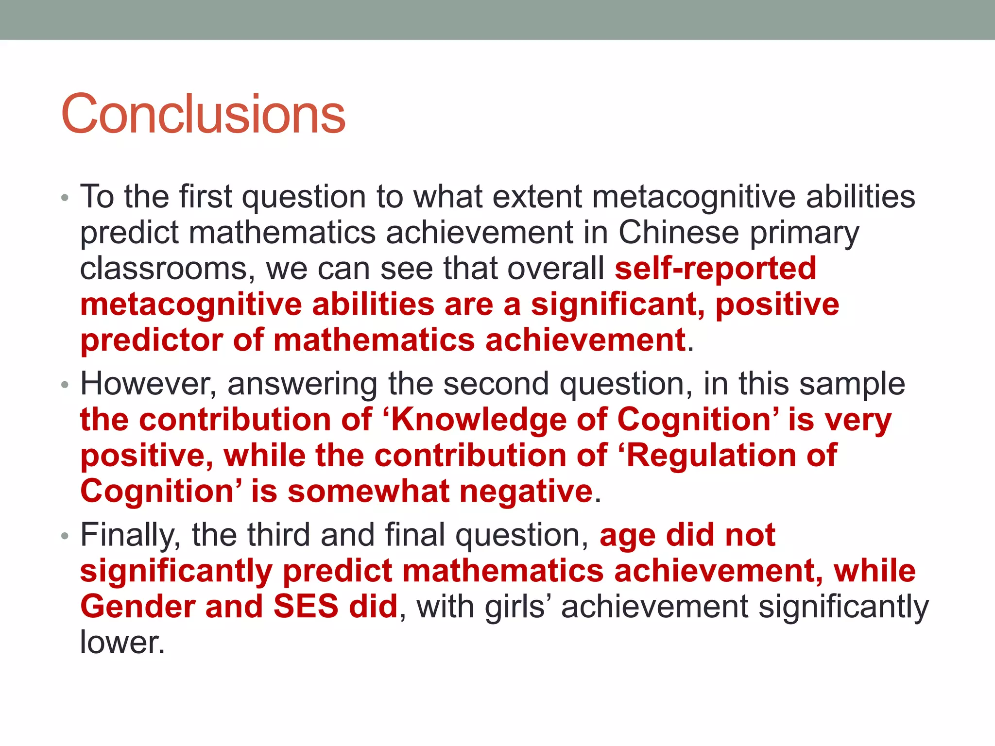 Conclusions
• To the first question to what extent metacognitive abilities
predict mathematics achievement in Chinese primary
classrooms, we can see that overall self-reported
metacognitive abilities are a significant, positive
predictor of mathematics achievement.
• However, answering the second question, in this sample
the contribution of ‘Knowledge of Cognition’ is very
positive, while the contribution of ‘Regulation of
Cognition’ is somewhat negative.
• Finally, the third and final question, age did not
significantly predict mathematics achievement, while
Gender and SES did, with girls’ achievement significantly
lower.
 