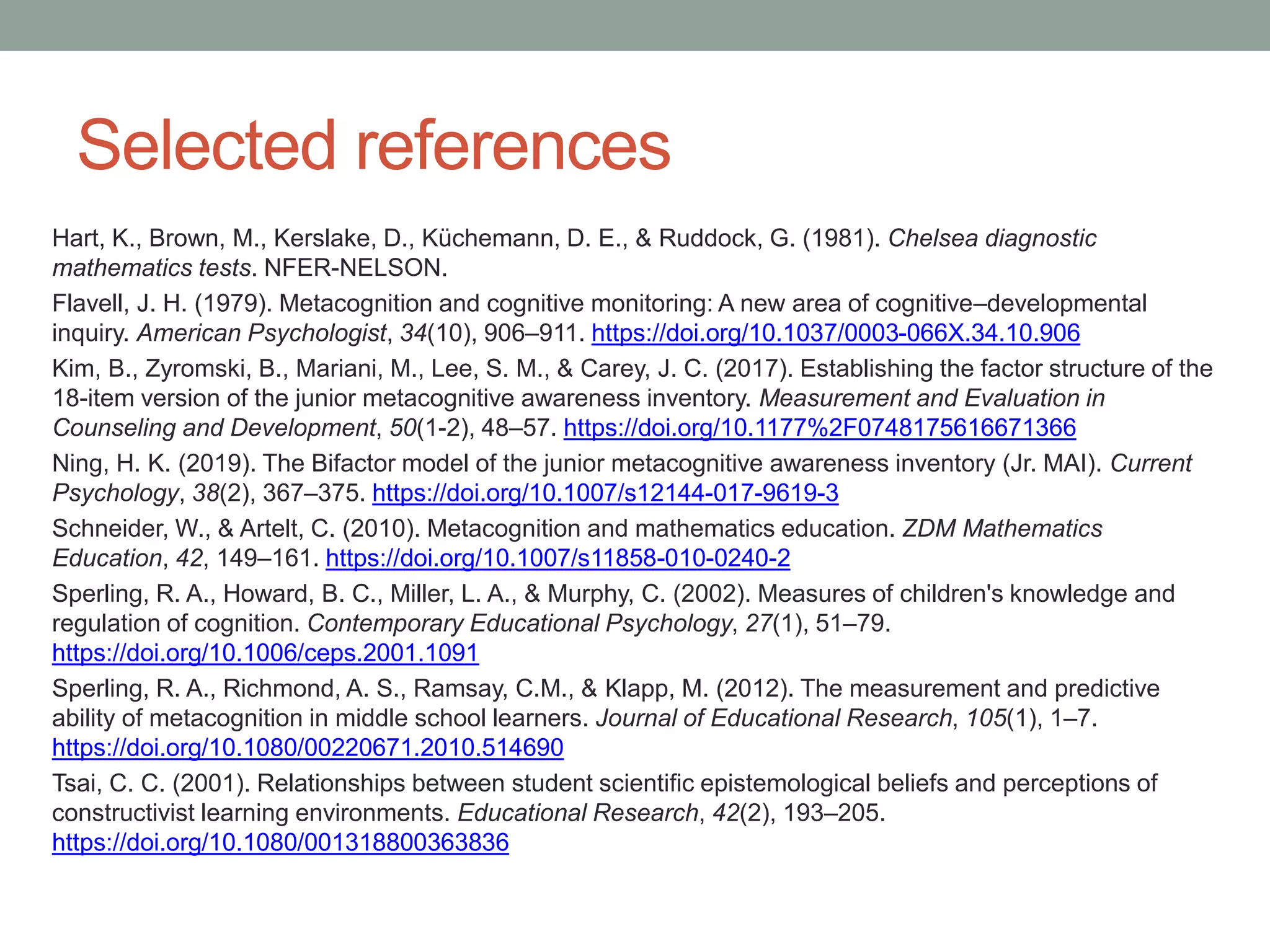 Selected references
Hart, K., Brown, M., Kerslake, D., Küchemann, D. E., & Ruddock, G. (1981). Chelsea diagnostic
mathematics tests. NFER-NELSON.
Flavell, J. H. (1979). Metacognition and cognitive monitoring: A new area of cognitive–developmental
inquiry. American Psychologist, 34(10), 906–911. https://doi.org/10.1037/0003-066X.34.10.906
Kim, B., Zyromski, B., Mariani, M., Lee, S. M., & Carey, J. C. (2017). Establishing the factor structure of the
18-item version of the junior metacognitive awareness inventory. Measurement and Evaluation in
Counseling and Development, 50(1-2), 48–57. https://doi.org/10.1177%2F0748175616671366
Ning, H. K. (2019). The Bifactor model of the junior metacognitive awareness inventory (Jr. MAI). Current
Psychology, 38(2), 367–375. https://doi.org/10.1007/s12144-017-9619-3
Schneider, W., & Artelt, C. (2010). Metacognition and mathematics education. ZDM Mathematics
Education, 42, 149–161. https://doi.org/10.1007/s11858-010-0240-2
Sperling, R. A., Howard, B. C., Miller, L. A., & Murphy, C. (2002). Measures of children's knowledge and
regulation of cognition. Contemporary Educational Psychology, 27(1), 51–79.
https://doi.org/10.1006/ceps.2001.1091
Sperling, R. A., Richmond, A. S., Ramsay, C.M., & Klapp, M. (2012). The measurement and predictive
ability of metacognition in middle school learners. Journal of Educational Research, 105(1), 1–7.
https://doi.org/10.1080/00220671.2010.514690
Tsai, C. C. (2001). Relationships between student scientific epistemological beliefs and perceptions of
constructivist learning environments. Educational Research, 42(2), 193–205.
https://doi.org/10.1080/001318800363836
 
