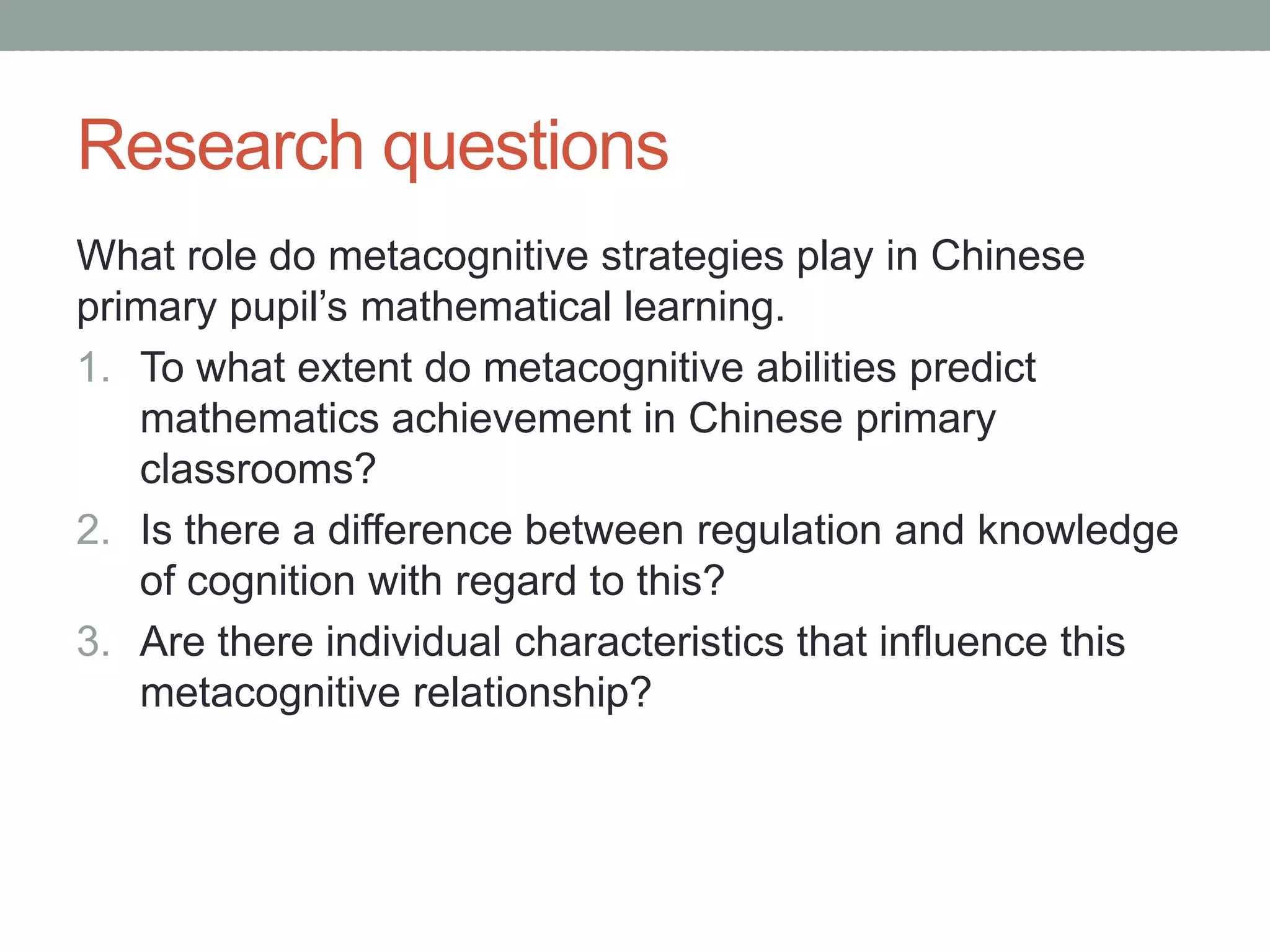 Research questions
What role do metacognitive strategies play in Chinese
primary pupil’s mathematical learning.
1. To what extent do metacognitive abilities predict
mathematics achievement in Chinese primary
classrooms?
2. Is there a difference between regulation and knowledge
of cognition with regard to this?
3. Are there individual characteristics that influence this
metacognitive relationship?
 