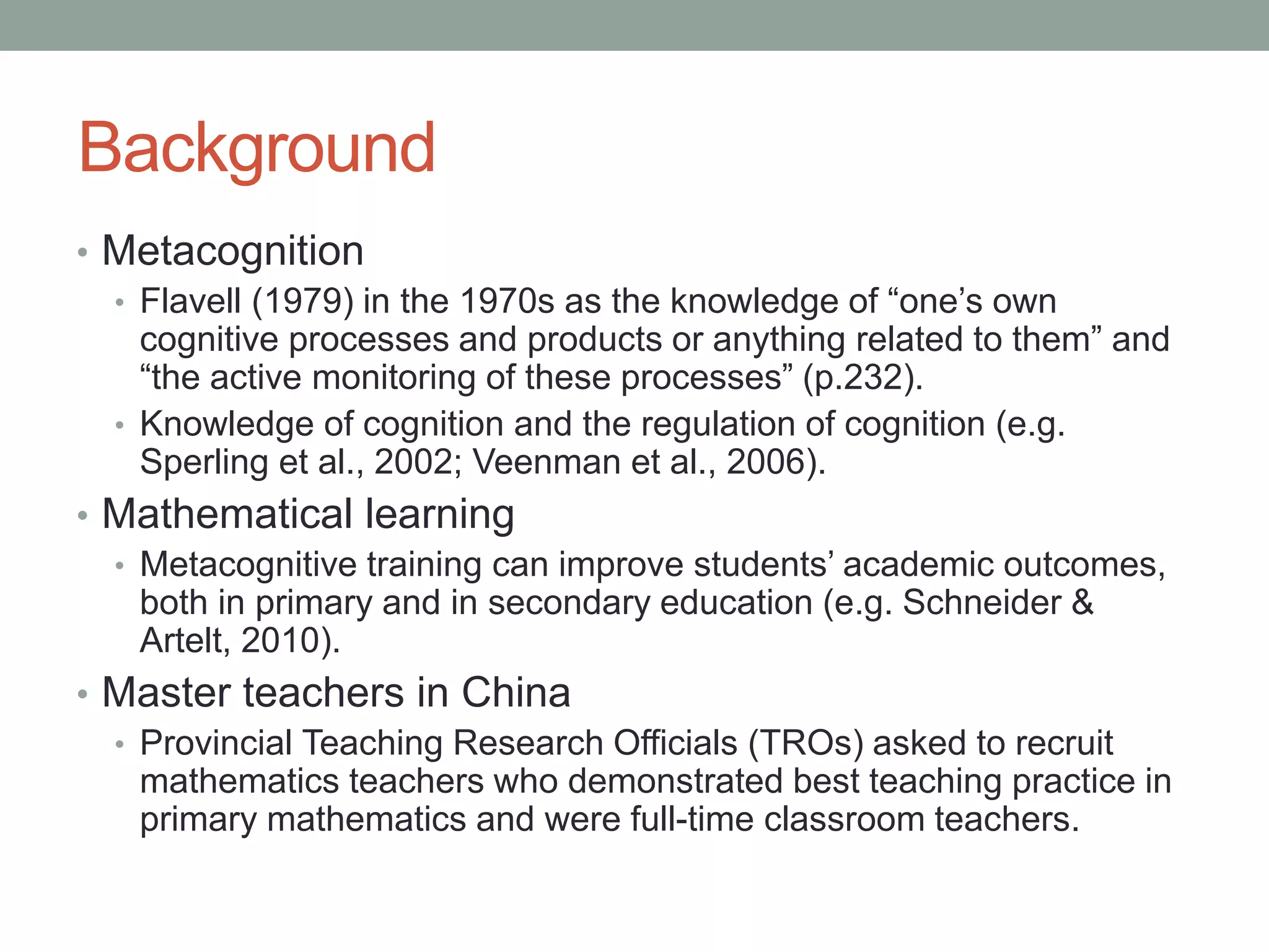 Background
• Metacognition
• Flavell (1979) in the 1970s as the knowledge of “one’s own
cognitive processes and products or anything related to them” and
“the active monitoring of these processes” (p.232).
• Knowledge of cognition and the regulation of cognition (e.g.
Sperling et al., 2002; Veenman et al., 2006).
• Mathematical learning
• Metacognitive training can improve students’ academic outcomes,
both in primary and in secondary education (e.g. Schneider &
Artelt, 2010).
• Master teachers in China
• Provincial Teaching Research Officials (TROs) asked to recruit
mathematics teachers who demonstrated best teaching practice in
primary mathematics and were full-time classroom teachers.
 
