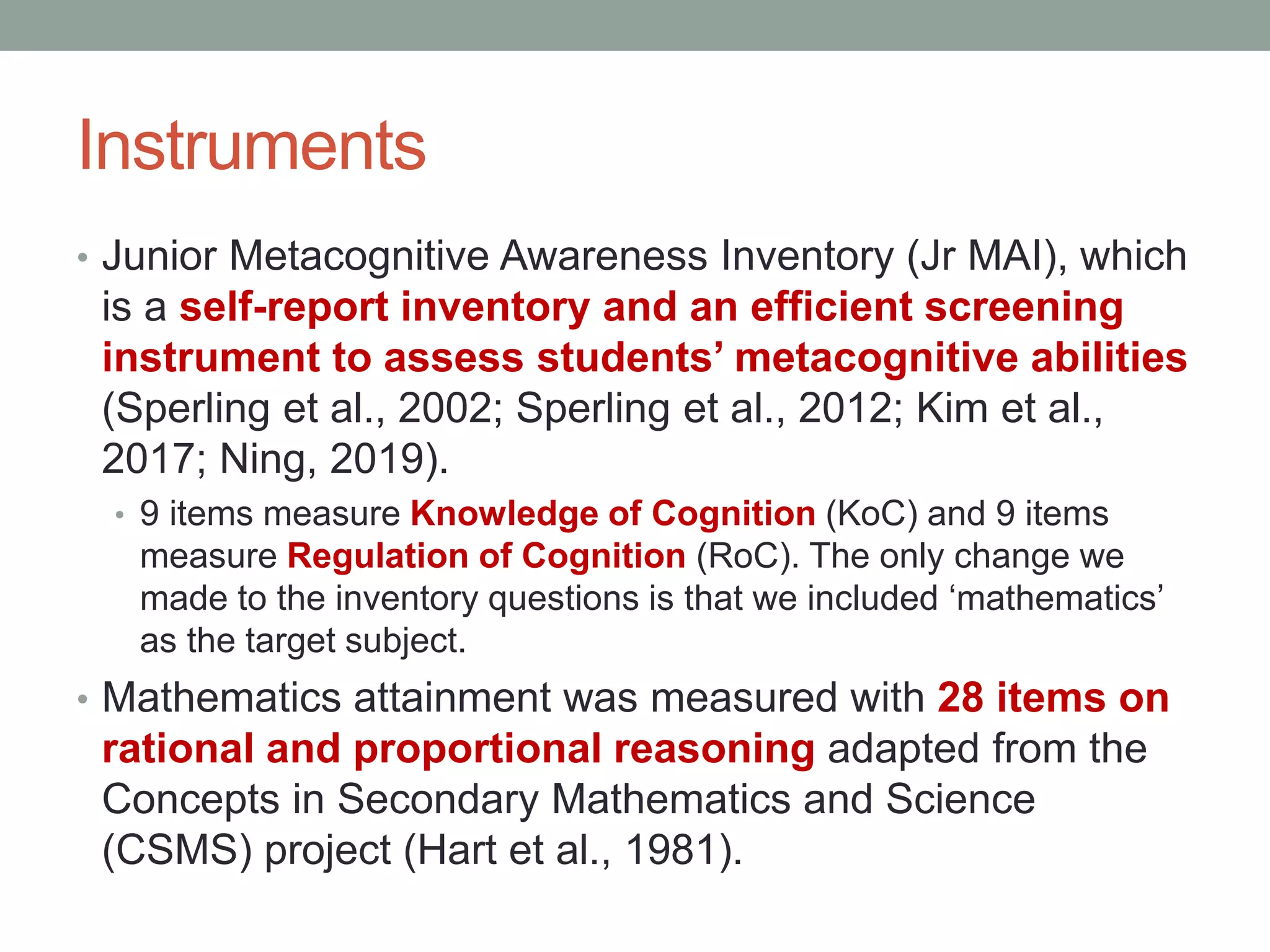 Instruments
• Junior Metacognitive Awareness Inventory (Jr MAI), which
is a self-report inventory and an efficient screening
instrument to assess students’ metacognitive abilities
(Sperling et al., 2002; Sperling et al., 2012; Kim et al.,
2017; Ning, 2019).
• 9 items measure Knowledge of Cognition (KoC) and 9 items
measure Regulation of Cognition (RoC). The only change we
made to the inventory questions is that we included ‘mathematics’
as the target subject.
• Mathematics attainment was measured with 28 items on
rational and proportional reasoning adapted from the
Concepts in Secondary Mathematics and Science
(CSMS) project (Hart et al., 1981).
 