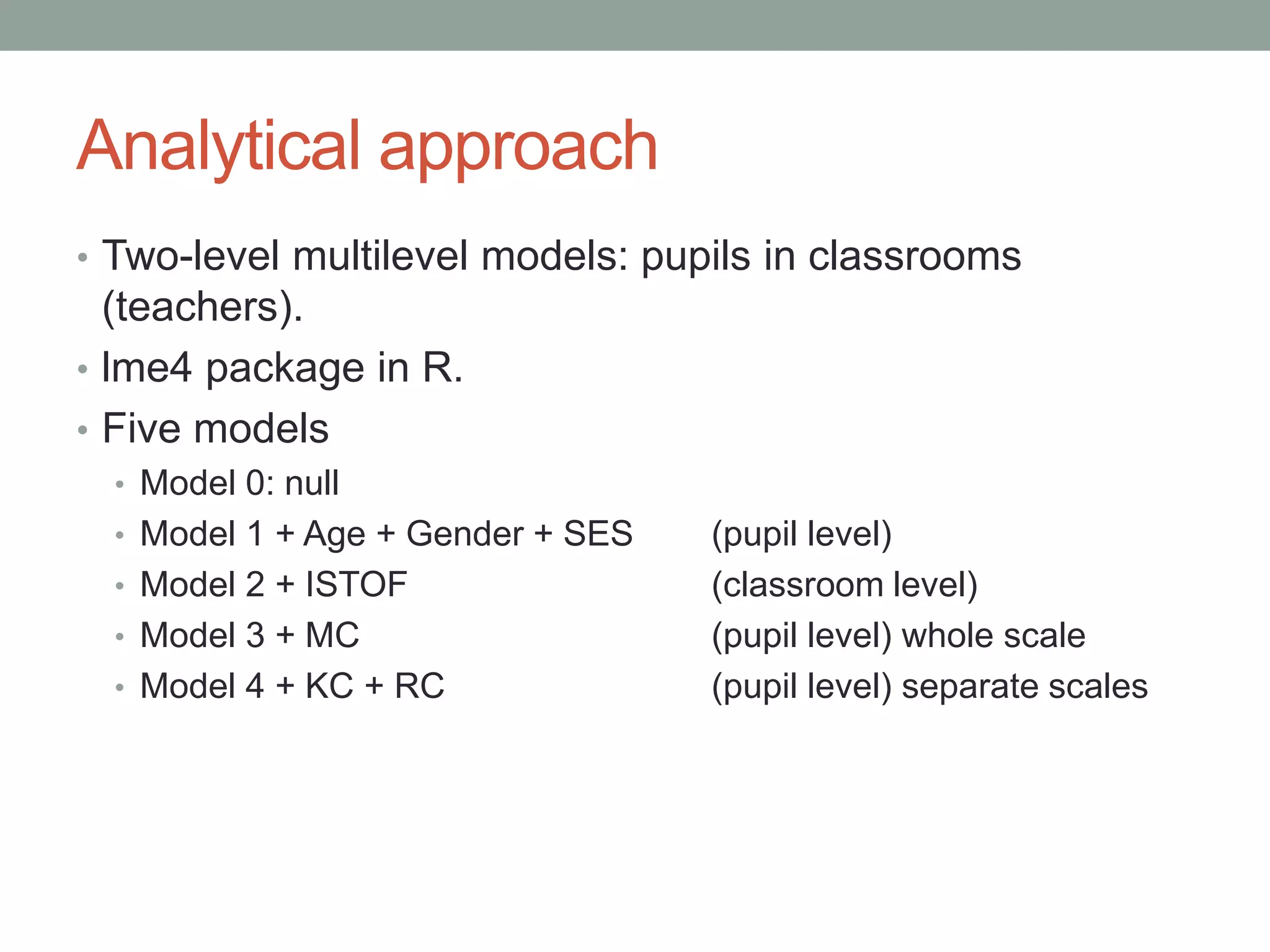 Analytical approach
• Two-level multilevel models: pupils in classrooms
(teachers).
• lme4 package in R.
• Five models
• Model 0: null
• Model 1 + Age + Gender + SES (pupil level)
• Model 2 + ISTOF (classroom level)
• Model 3 + MC (pupil level) whole scale
• Model 4 + KC + RC (pupil level) separate scales
 