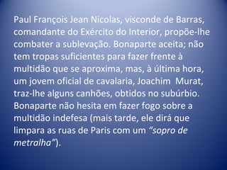 Paul François Jean Nicolas, visconde de Barras, comandante do Exército do Interior, propõe-lhe combater a sublevação. Bonaparte aceita; não tem tropas suficientes para fazer frente à multidão que se aproxima, mas, à última hora, um jovem oficial de cavalaria, Joachim  Murat, traz-lhe alguns canhões, obtidos no subúrbio. Bonaparte não hesita em fazer fogo sobre a multidão indefesa (mais tarde, ele dirá que limpara as ruas de Paris com um  “sopro de metralha” ).  