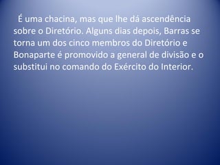 É uma chacina, mas que lhe dá ascendência sobre o Diretório. Alguns dias depois, Barras se torna um dos cinco membros do Diretório e Bonaparte é promovido a general de divisão e o substitui no comando do Exército do Interior.  