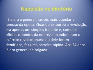 Napoleão no diretório Ele era o general francês mais popular e famoso da época. Quando estourou a revolução, era apenas um simples tenente e, como os oficiais oriundos da nobreza abandonaram o exército revolucionário ou dele foram demitidos, fez uma carreira rápida. Aos 24 anos já era general de brigada.  