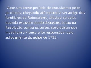 Após um breve período de entusiasmo pelos jacobinos, chegando até mesmo a ser amigo dos familiares de Robespierre, afastou-se deles quando estavam sendo depostos. Lutou na Revolução contra os países absolutistas que invadiram a França e foi responsável pelo sufocamento do golpe de 1795. 