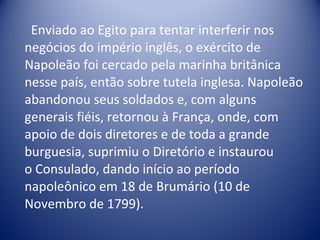 Enviado ao Egito para tentar interferir nos negócios do império inglês, o exército de Napoleão foi cercado pela marinha britânica nesse país, então sobre tutela inglesa. Napoleão abandonou seus soldados e, com alguns generais fiéis, retornou à França, onde, com apoio de dois diretores e de toda a grande burguesia, suprimiu o Diretório e instaurou o Consulado, dando início ao período napoleônico em 18 de Brumário (10 de Novembro de 1799). 