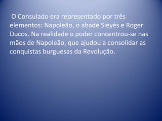 O Consulado era representado por três elementos: Napoleão, o abade Sieyès e Roger Ducos. Na realidade o poder concentrou-se nas mãos de Napoleão, que ajudou a consolidar as conquistas burguesas da Revolução. 