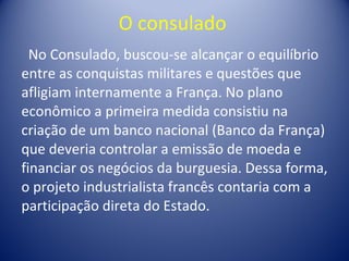 O consulado  No Consulado, buscou-se alcançar o equilíbrio entre as conquistas militares e questões que afligiam internamente a França. No plano econômico a primeira medida consistiu na criação de um banco nacional (Banco da França) que deveria controlar a emissão de moeda e financiar os negócios da burguesia. Dessa forma, o projeto industrialista francês contaria com a participação direta do Estado.  