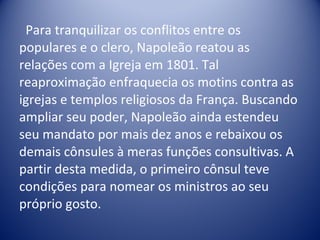 Para tranquilizar os conflitos entre os populares e o clero, Napoleão reatou as relações com a Igreja em 1801. Tal reaproximação enfraquecia os motins contra as igrejas e templos religiosos da França. Buscando ampliar seu poder, Napoleão ainda estendeu seu mandato por mais dez anos e rebaixou os demais cônsules à meras funções consultivas. A partir desta medida, o primeiro cônsul teve condições para nomear os ministros ao seu próprio gosto.  
