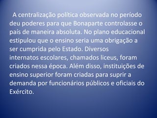 A centralização política observada no período deu poderes para que Bonaparte controlasse o país de maneira absoluta. No plano educacional  estipulou que o ensino seria uma obrigação a ser cumprida pelo Estado. Diversos internatos escolares, chamados liceus, foram criados nessa época. Além disso, instituições de ensino superior foram criadas para suprir a demanda por funcionários públicos e oficiais do Exército.  