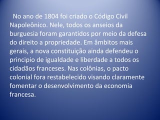 No ano de 1804 foi criado o Código Civil Napoleônico. Nele, todos os anseios da burguesia foram garantidos por meio da defesa do direito a propriedade. Em âmbitos mais gerais, a nova constituição ainda defendeu o principio de igualdade e liberdade a todos os cidadãos franceses. Nas colônias, o pacto colonial fora restabelecido visando claramente fomentar o desenvolvimento da economia francesa.  