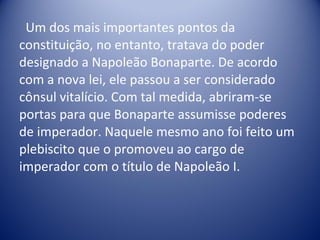 Um dos mais importantes pontos da constituição, no entanto, tratava do poder designado a Napoleão Bonaparte. De acordo com a nova lei, ele passou a ser considerado cônsul vitalício. Com tal medida, abriram-se portas para que Bonaparte assumisse poderes de imperador. Naquele mesmo ano foi feito um plebiscito que o promoveu ao cargo de imperador com o título de Napoleão I.  