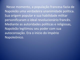 Nesse momento, a população francesa fazia de Napoleão uma verdadeira unanimidade política. Sua origem popular e sua habilidade militar personificaram o ideal revolucionário francês. Mediante as autoridades políticas e religiosas, Napoleão legitimou seu poder com sua autocoroação. Era o início do Império Napoleônico. 