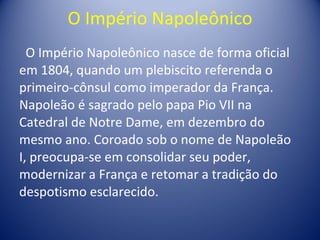 O Império Napoleônico O Império Napoleônico nasce de forma oficial em 1804, quando um plebiscito referenda o primeiro-cônsul como imperador da França. Napoleão é sagrado pelo papa Pio VII na Catedral de Notre Dame, em dezembro do mesmo ano. Coroado sob o nome de Napoleão I, preocupa-se em consolidar seu poder, modernizar a França e retomar a tradição do despotismo esclarecido. 