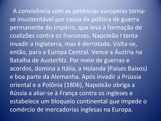 A convivência com as potências europeias torna-se insustentável por causa da política de guerra permanente do Império, que leva à formação de coalizões contra os franceses. Napoleão I tenta invadir a Inglaterra, mas é derrotado. Volta-se, então, para a Europa Central. Vence a Áustria na Batalha de Austerlitz. Por meio de guerras e acordos, domina a Itália, a Holanda (Países Baixos) e boa parte da Alemanha. Após invadir a Prússia oriental e a Polônia (1806), Napoleão obriga a Rússia a aliar-se à França contra os ingleses e estabelece um bloqueio continental que impede o comércio de mercadorias inglesas na Europa. 