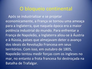 O bloqueio continental Após se industrializar e se projetar economicamente, a França se tornou uma ameaça para a Inglaterra, que naquela época era a maior potência industrial do mundo. Para enfrentar a França de Napoleão, a Inglaterra aliou-se à Áustria e à Rússia, países que almejavam deter o avanço dos ideais da Revolução Francesa em seus territórios. Com isso, em outubro de 1805, Napoleão tentou medir forças com os ingleses no mar, no entanto a frota francesa foi destroçada na Batalha de Trafalgar. 