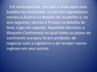 Em contrapartida, um mês e meio após essa batalha no continente, o exército napoleônico venceu a Áustria na Batalha de Austerlitz e, no ano seguinte, venceu a Prússia na Batalha de Iena. Logo em seguida, Napoleão decretou o Bloqueio Continental no qual todos os países do continente europeu foram proibidos de negociar com a Inglaterra e de receber navios ingleses em seus portos. 